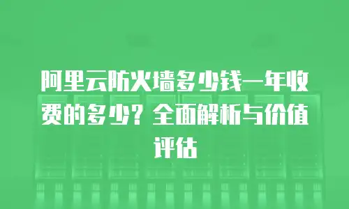 阿里云防火墙多少钱一年收费的多少？全面解析与价值评估