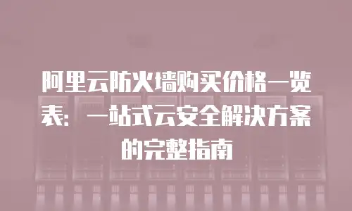 阿里云防火墙购买价格一览表：一站式云安全解决方案的完整指南