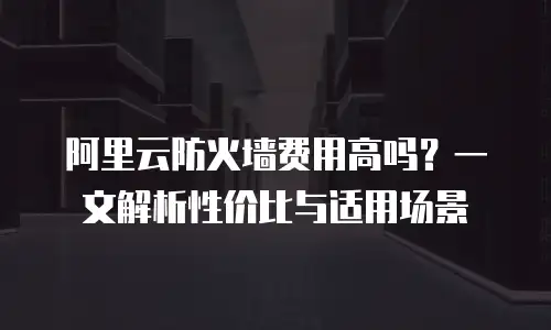 阿里云防火墙费用高吗？一文解析性价比与适用场景