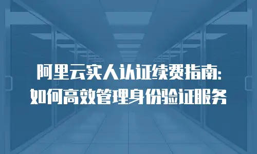 阿里云实人认证续费指南：如何高效管理身份验证服务