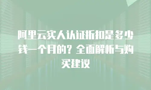 阿里云实人认证折扣是多少钱一个月的？全面解析与购买建议