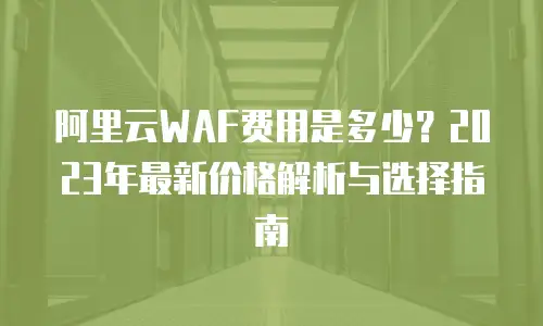 阿里云WAF费用是多少？2023年最新价格解析与选择指南