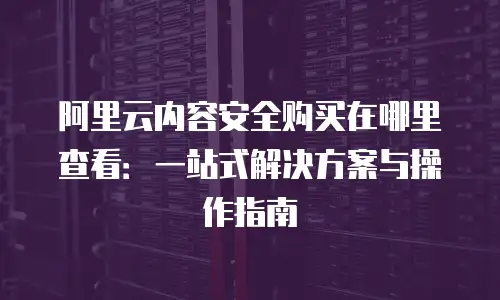 阿里云内容安全购买在哪里查看：一站式解决方案与操作指南
