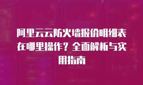 阿里云云防火墙报价明细表在哪里操作？全面解析与实用指南