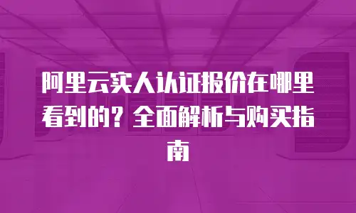阿里云实人认证报价在哪里看到的？全面解析与购买指南