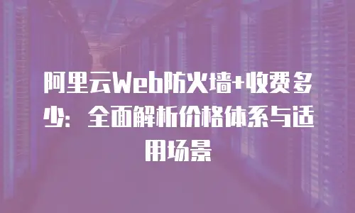 阿里云Web防火墙+收费多少：全面解析价格体系与适用场景