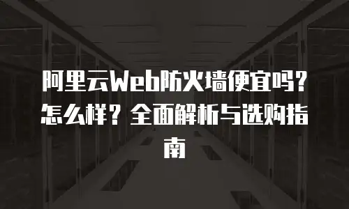 阿里云Web防火墙便宜吗？怎么样？全面解析与选购指南