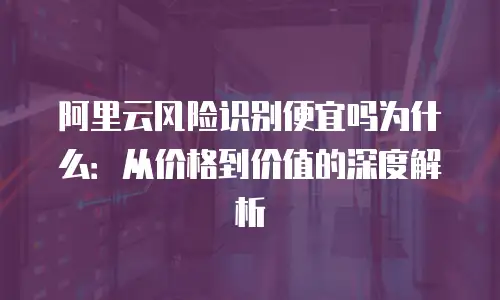阿里云风险识别便宜吗为什么：从价格到价值的深度解析