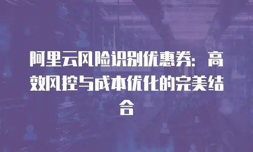 阿里云风险识别优惠券：高效风控与成本优化的完美结合