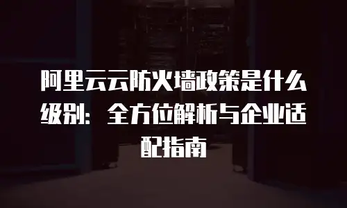 阿里云云防火墙政策是什么级别：全方位解析与企业适配指南
