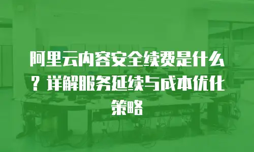 阿里云内容安全续费是什么？详解服务延续与成本优化策略