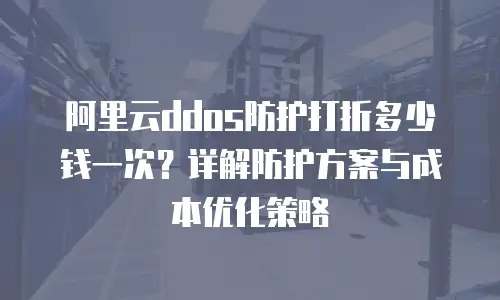 阿里云ddos防护打折多少钱一次？详解防护方案与成本优化策略