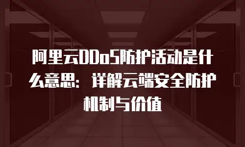 阿里云DDoS防护活动是什么意思：详解云端安全防护机制与价值