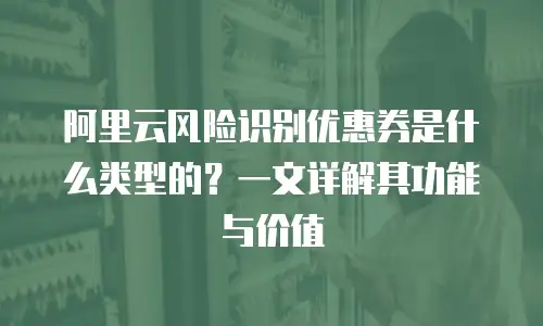 阿里云风险识别优惠券是什么类型的？一文详解其功能与价值