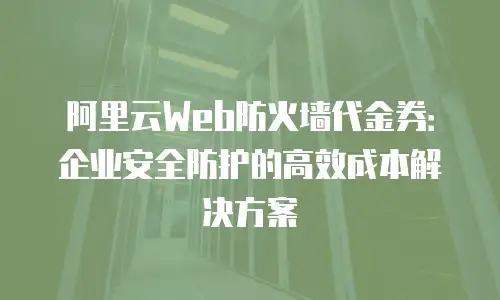 阿里云Web防火墙代金券：企业安全防护的高效成本解决方案