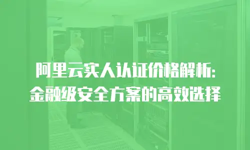阿里云实人认证价格解析：金融级安全方案的高效选择