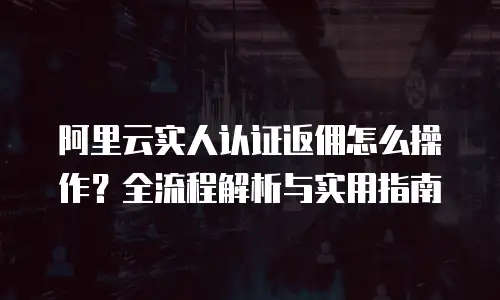阿里云实人认证返佣怎么操作？全流程解析与实用指南