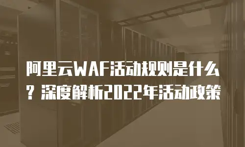 阿里云WAF活动规则是什么？深度解析2022年活动政策