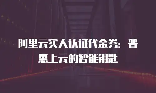 阿里云实人认证代金券：普惠上云的智能钥匙