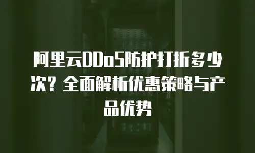 阿里云DDoS防护打折多少次？全面解析优惠策略与产品优势