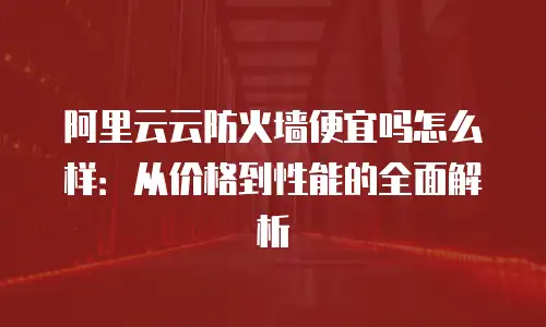 阿里云云防火墙便宜吗怎么样：从价格到性能的全面解析
