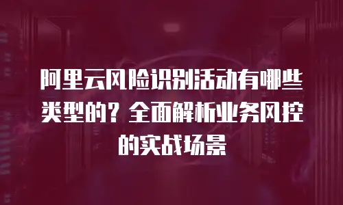 阿里云风险识别活动有哪些类型的？全面解析业务风控的实战场景
