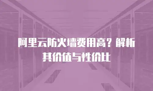 阿里云防火墙费用高？解析其价值与性价比