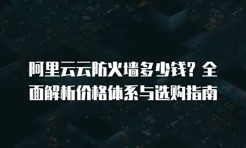 阿里云云防火墙多少钱？全面解析价格体系与选购指南