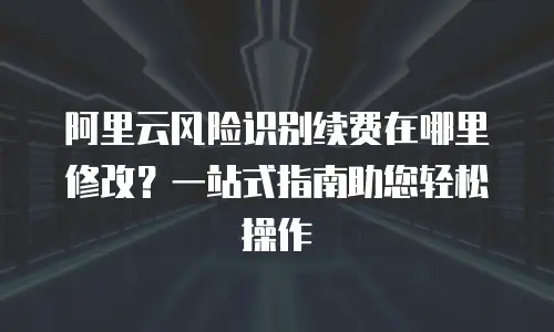 阿里云风险识别续费在哪里修改？一站式指南助您轻松操作