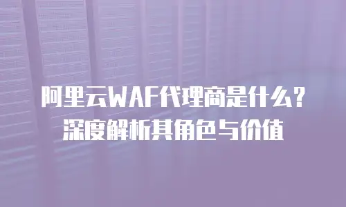 阿里云WAF代理商是什么？深度解析其角色与价值