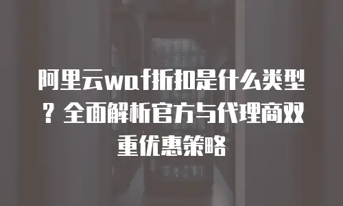 阿里云waf折扣是什么类型？全面解析官方与代理商双重优惠策略