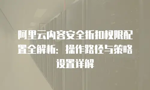 阿里云内容安全折扣权限配置全解析：操作路径与策略设置详解