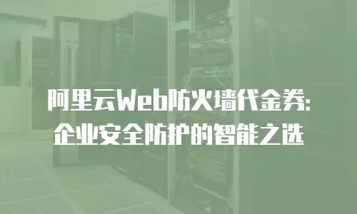 阿里云Web防火墙代金券：企业安全防护的智能之选