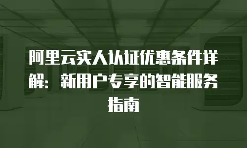 阿里云实人认证优惠条件详解：新用户专享的智能服务指南