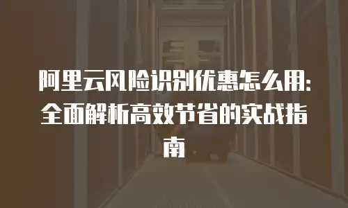 阿里云风险识别优惠怎么用：全面解析高效节省的实战指南