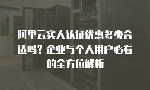 阿里云实人认证优惠多少合适吗？企业与个人用户必看的全方位解析