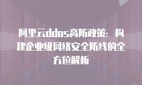 阿里云ddos高防政策：构建企业级网络安全防线的全方位解析