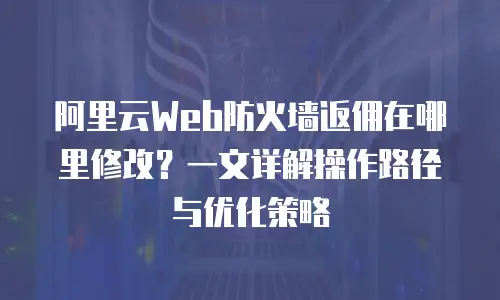 阿里云Web防火墙返佣在哪里修改？一文详解操作路径与优化策略