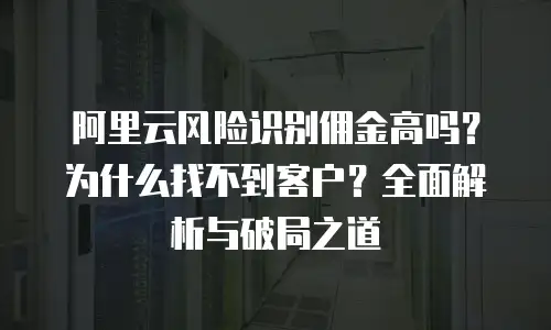 阿里云风险识别佣金高吗？为什么找不到客户？全面解析与破局之道