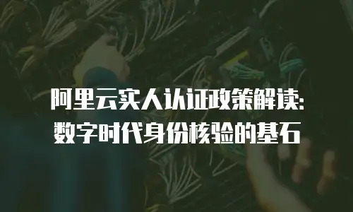 阿里云实人认证政策解读：数字时代身份核验的基石