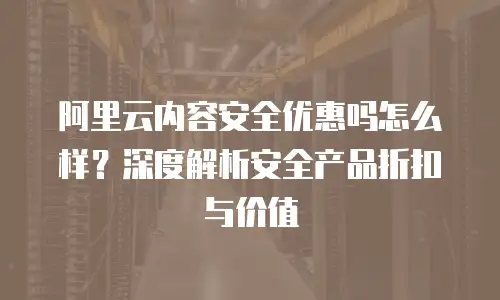 阿里云内容安全优惠吗怎么样？深度解析安全产品折扣与价值