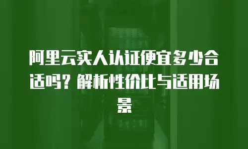 阿里云实人认证便宜多少合适吗？解析性价比与适用场景