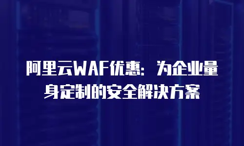 阿里云WAF优惠：为企业量身定制的安全解决方案