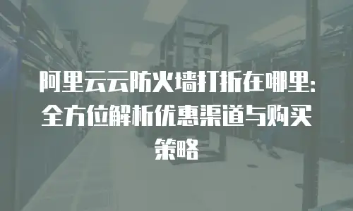 阿里云云防火墙打折在哪里：全方位解析优惠渠道与购买策略