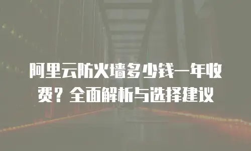 阿里云防火墙多少钱一年收费？全面解析与选择建议