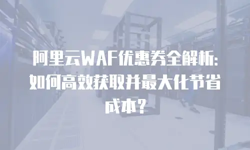 阿里云WAF优惠券全解析：如何高效获取并最大化节省成本？