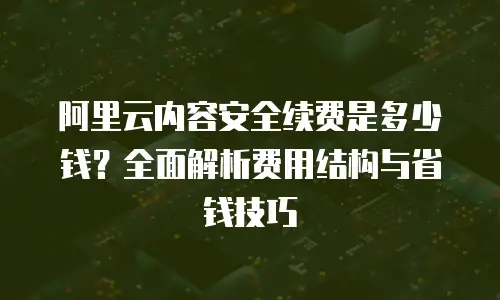 阿里云内容安全续费是多少钱？全面解析费用结构与省钱技巧