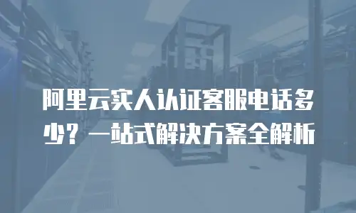 阿里云实人认证客服电话多少？一站式解决方案全解析