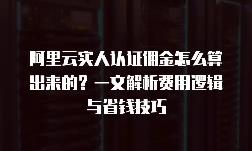 阿里云实人认证佣金怎么算出来的？一文解析费用逻辑与省钱技巧