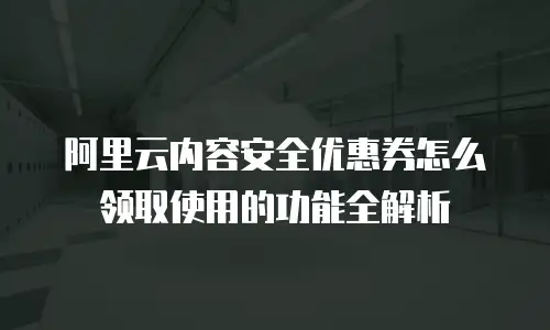 阿里云内容安全优惠券怎么领取使用的功能全解析